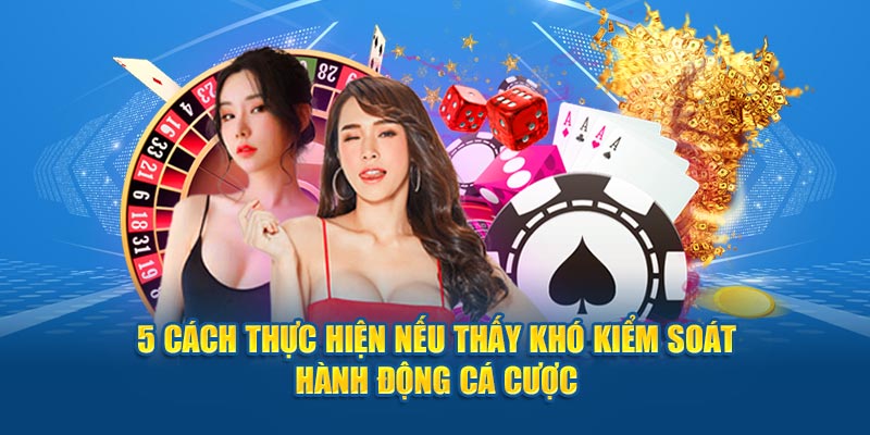 5 cách thực hiện nếu thấy khó kiểm soát hành động trong quá trình cá cược